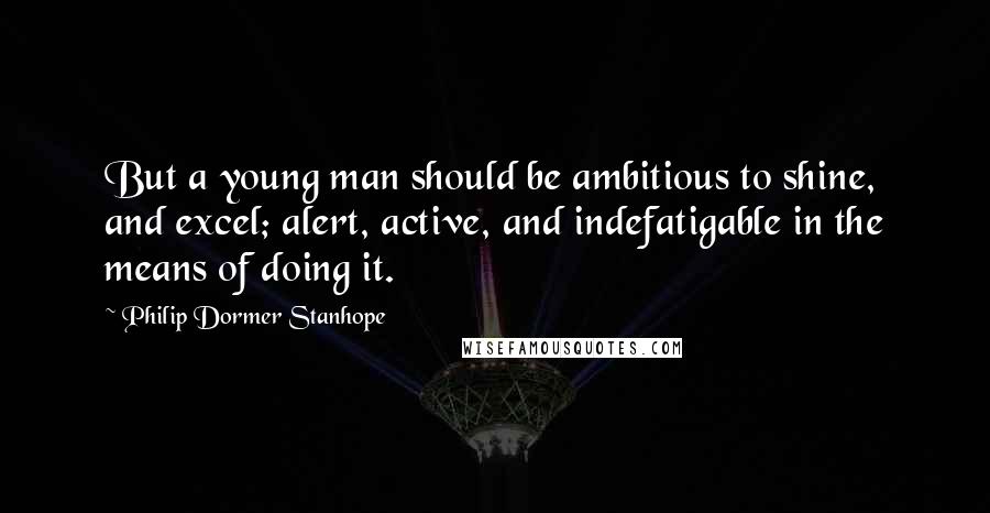 Philip Dormer Stanhope quotes: But a young man should be ambitious to shine, and excel; alert, active, and indefatigable in the means of doing it.