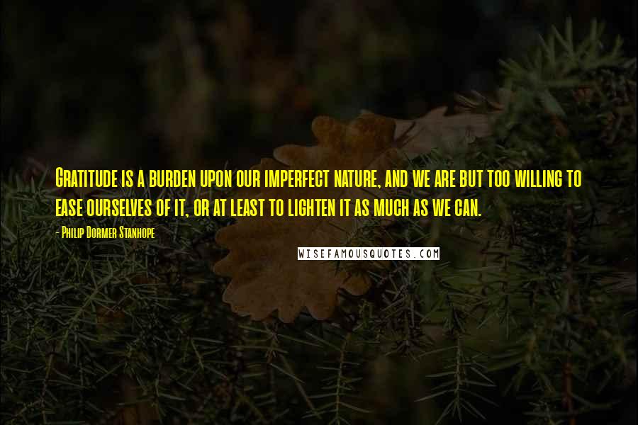 Philip Dormer Stanhope quotes: Gratitude is a burden upon our imperfect nature, and we are but too willing to ease ourselves of it, or at least to lighten it as much as we can.