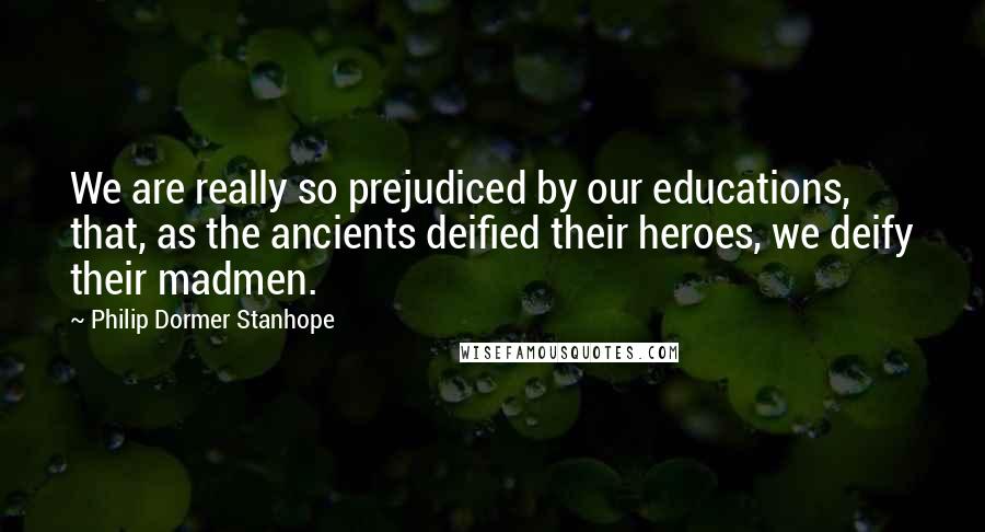 Philip Dormer Stanhope quotes: We are really so prejudiced by our educations, that, as the ancients deified their heroes, we deify their madmen.