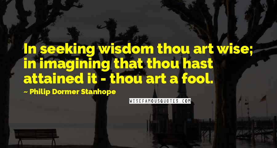Philip Dormer Stanhope quotes: In seeking wisdom thou art wise; in imagining that thou hast attained it - thou art a fool.