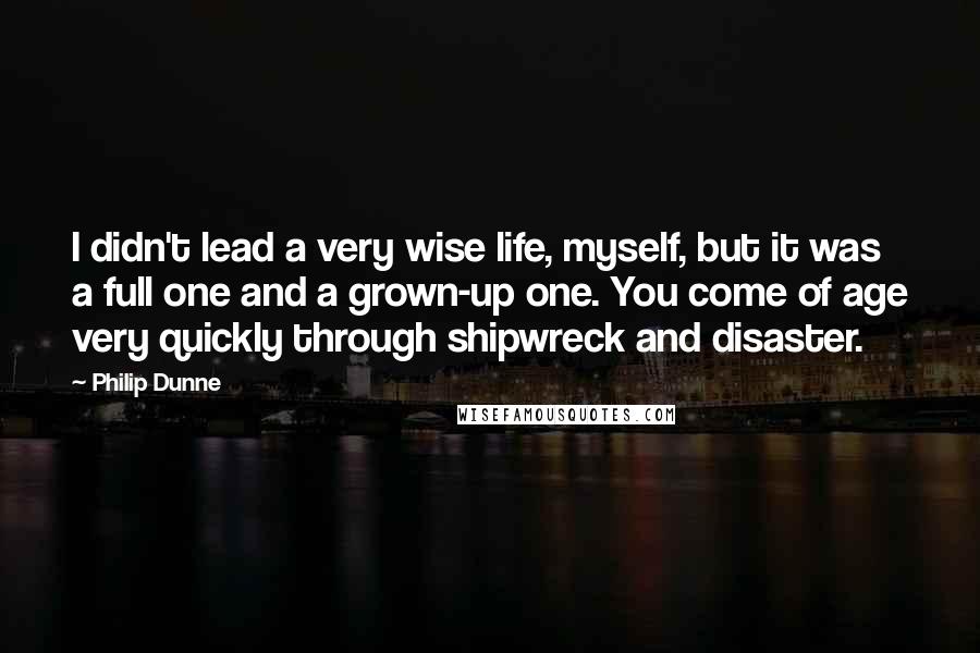 Philip Dunne quotes: I didn't lead a very wise life, myself, but it was a full one and a grown-up one. You come of age very quickly through shipwreck and disaster.