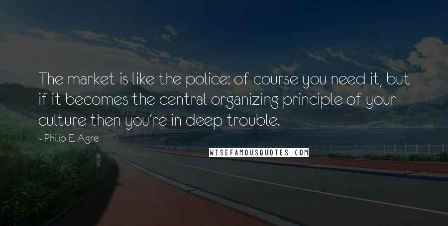 Philip E. Agre quotes: The market is like the police: of course you need it, but if it becomes the central organizing principle of your culture then you're in deep trouble.