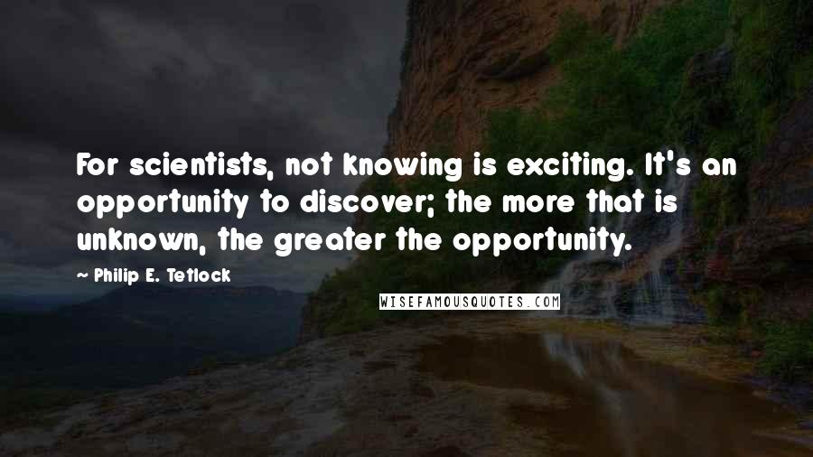 Philip E. Tetlock quotes: For scientists, not knowing is exciting. It's an opportunity to discover; the more that is unknown, the greater the opportunity.