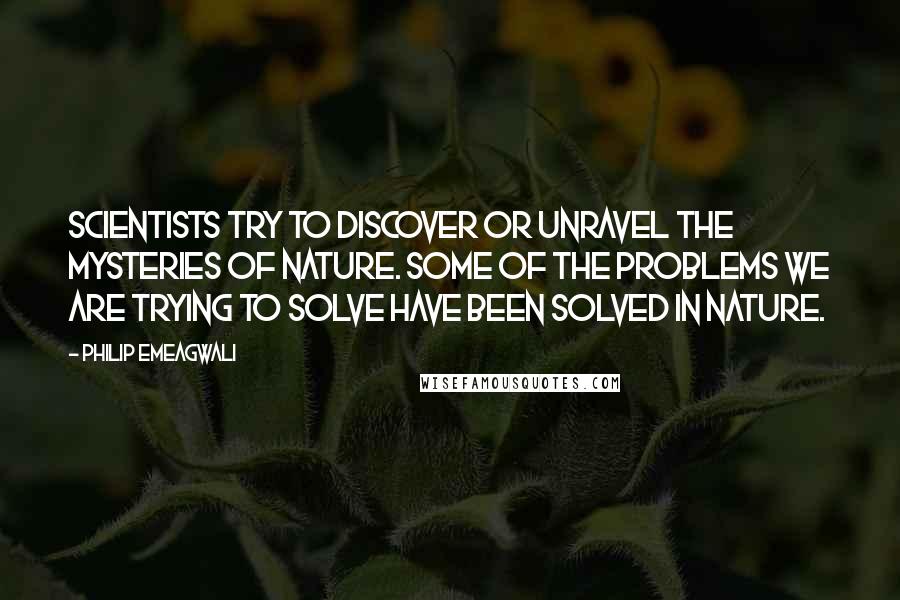 Philip Emeagwali quotes: Scientists try to discover or unravel the mysteries of nature. Some of the problems we are trying to solve have been solved in nature.