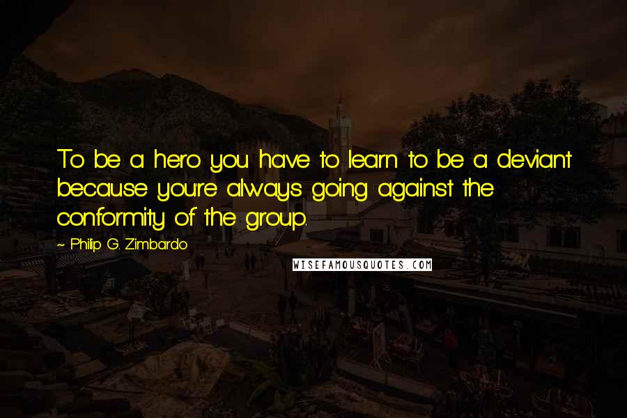 Philip G. Zimbardo quotes: To be a hero you have to learn to be a deviant because you're always going against the conformity of the group.