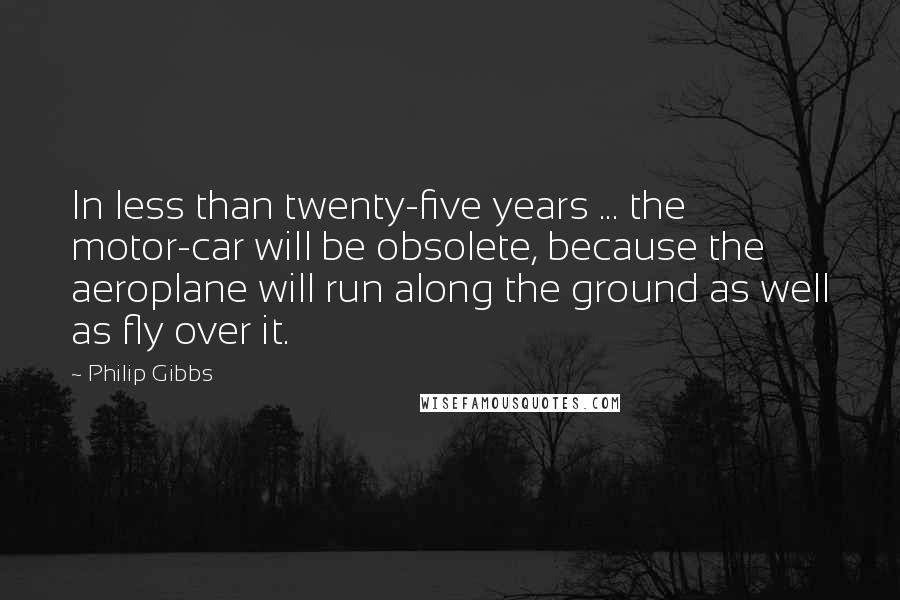 Philip Gibbs quotes: In less than twenty-five years ... the motor-car will be obsolete, because the aeroplane will run along the ground as well as fly over it.