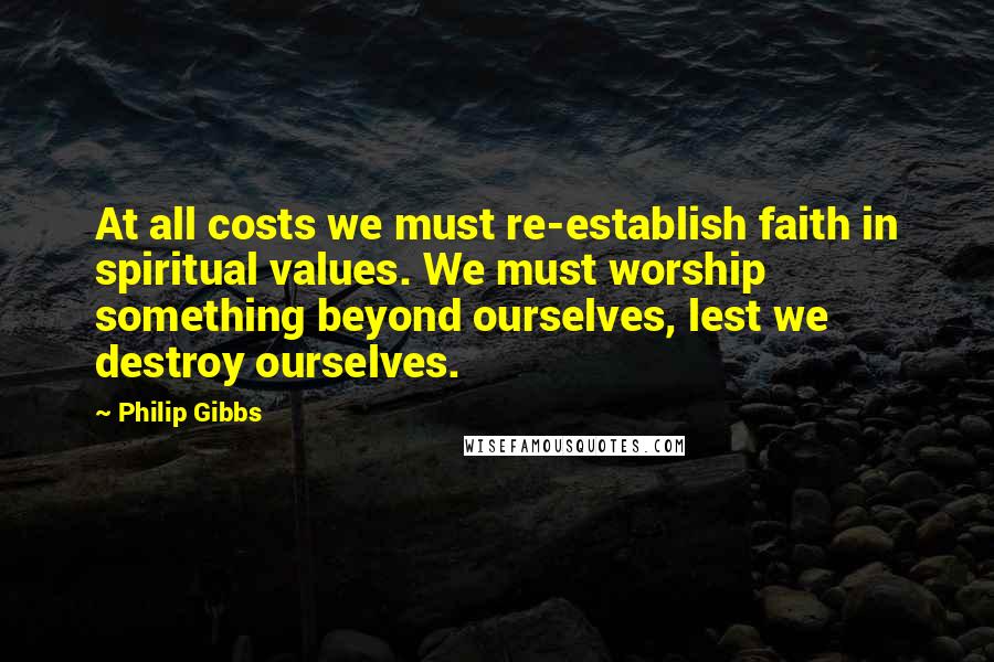 Philip Gibbs quotes: At all costs we must re-establish faith in spiritual values. We must worship something beyond ourselves, lest we destroy ourselves.