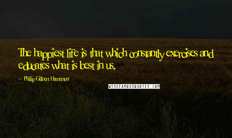 Philip Gilbert Hamerton quotes: The happiest life is that which constantly exercises and educates what is best in us.