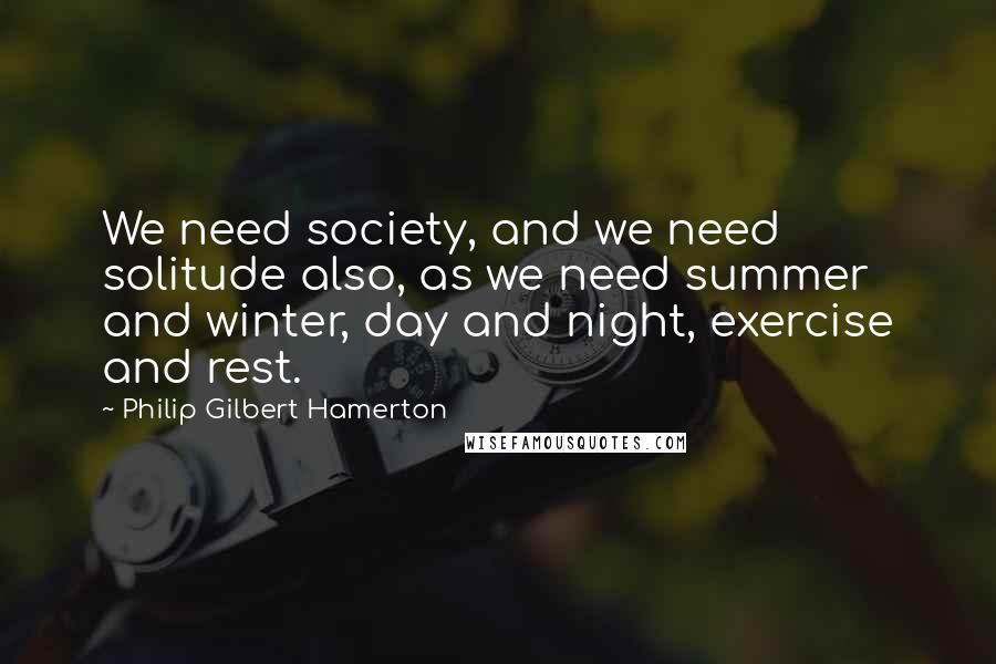 Philip Gilbert Hamerton quotes: We need society, and we need solitude also, as we need summer and winter, day and night, exercise and rest.