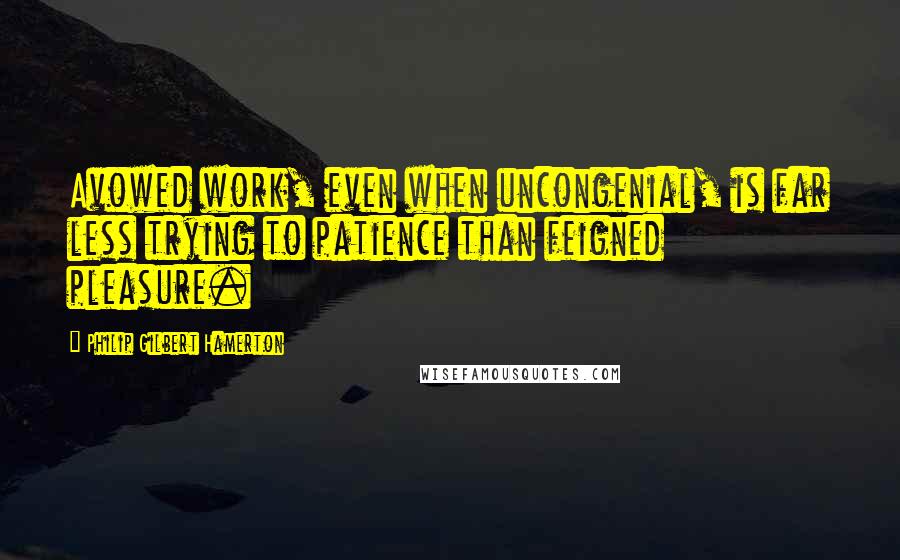 Philip Gilbert Hamerton quotes: Avowed work, even when uncongenial, is far less trying to patience than feigned pleasure.