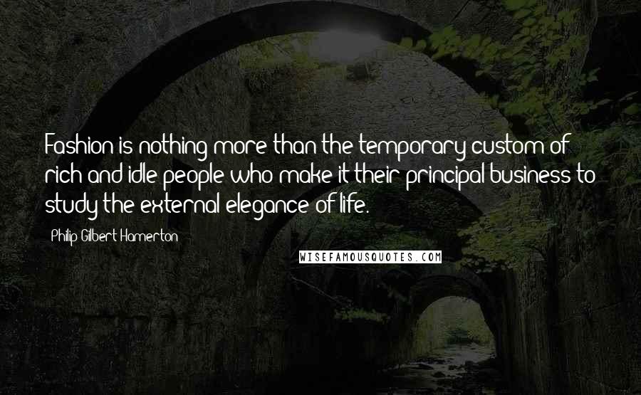 Philip Gilbert Hamerton quotes: Fashion is nothing more than the temporary custom of rich and idle people who make it their principal business to study the external elegance of life.