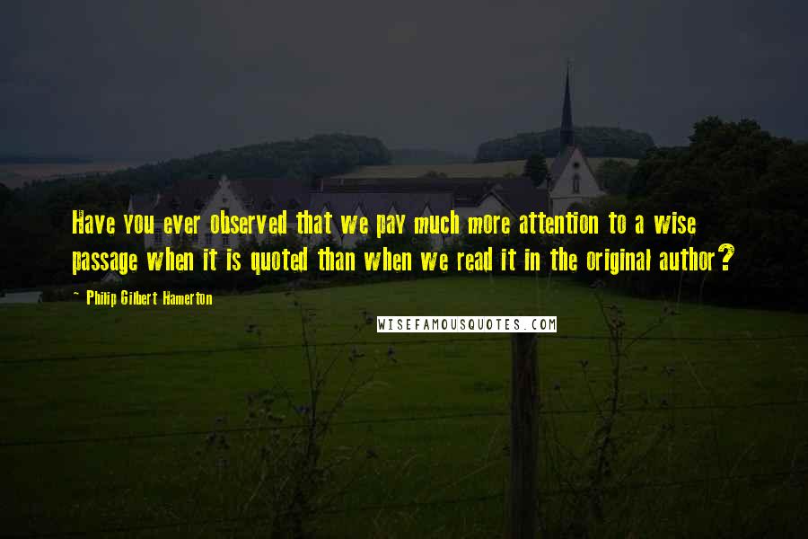 Philip Gilbert Hamerton quotes: Have you ever observed that we pay much more attention to a wise passage when it is quoted than when we read it in the original author?
