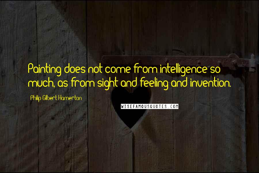 Philip Gilbert Hamerton quotes: Painting does not come from intelligence so much, as from sight and feeling and invention.