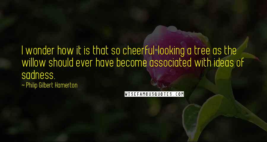 Philip Gilbert Hamerton quotes: I wonder how it is that so cheerful-looking a tree as the willow should ever have become associated with ideas of sadness.