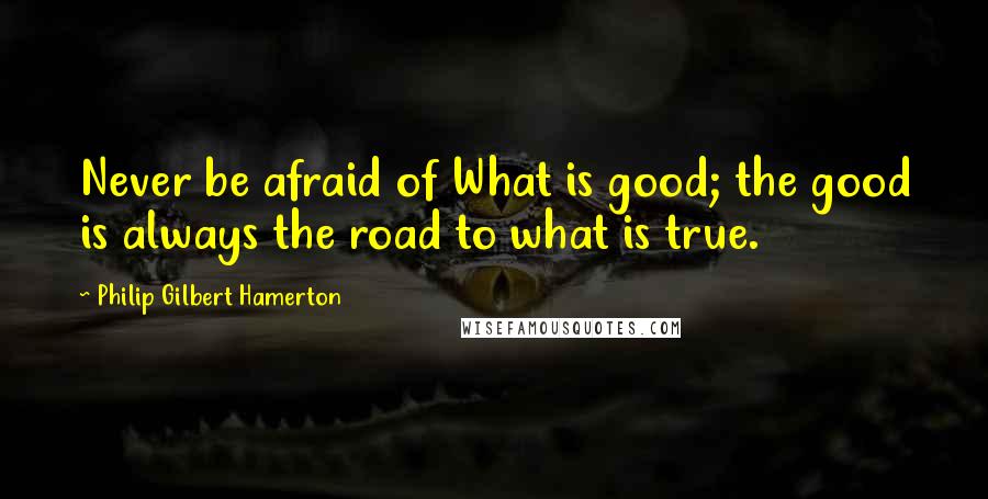 Philip Gilbert Hamerton quotes: Never be afraid of What is good; the good is always the road to what is true.