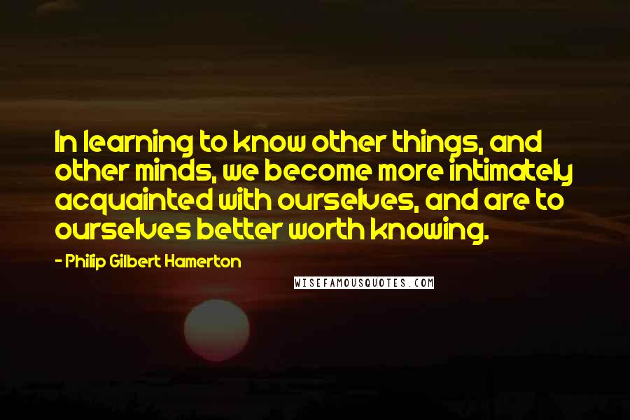 Philip Gilbert Hamerton quotes: In learning to know other things, and other minds, we become more intimately acquainted with ourselves, and are to ourselves better worth knowing.