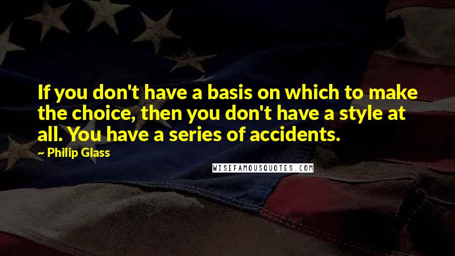 Philip Glass quotes: If you don't have a basis on which to make the choice, then you don't have a style at all. You have a series of accidents. Philip Glass quotes: If you don't have a basis on which to make the choice, then you don't have a style at all. You have a series of accidents.