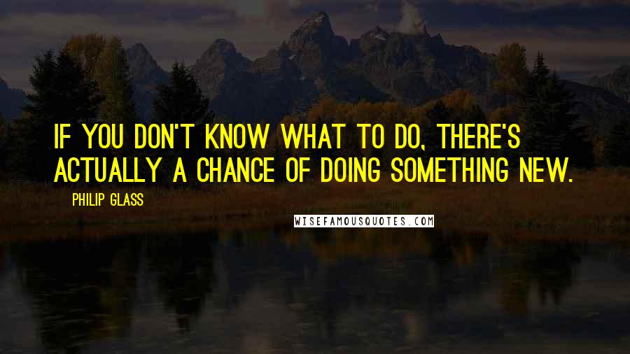 Philip Glass quotes: If you don't know what to do, there's actually a chance of doing something new.