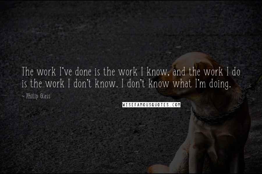 Philip Glass quotes: The work I've done is the work I know, and the work I do is the work I don't know. I don't know what I'm doing. Philip Glass quotes: The work I've done is the work I know, and the work I do is the work I don't know. I don't know what I'm doing.