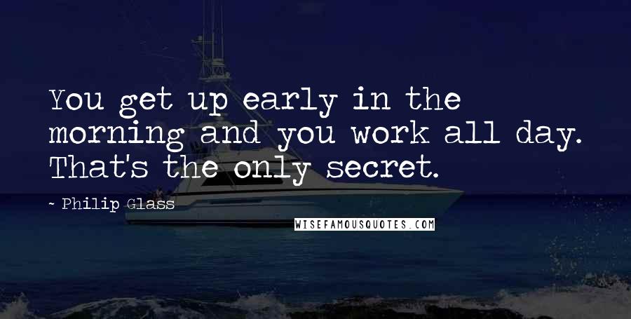 Philip Glass quotes: You get up early in the morning and you work all day. That's the only secret.
