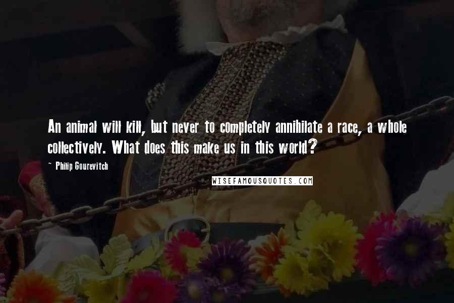 Philip Gourevitch quotes: An animal will kill, but never to completely annihilate a race, a whole collectively. What does this make us in this world?