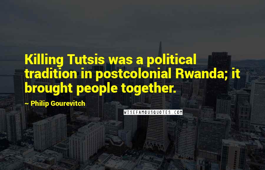 Philip Gourevitch quotes: Killing Tutsis was a political tradition in postcolonial Rwanda; it brought people together.