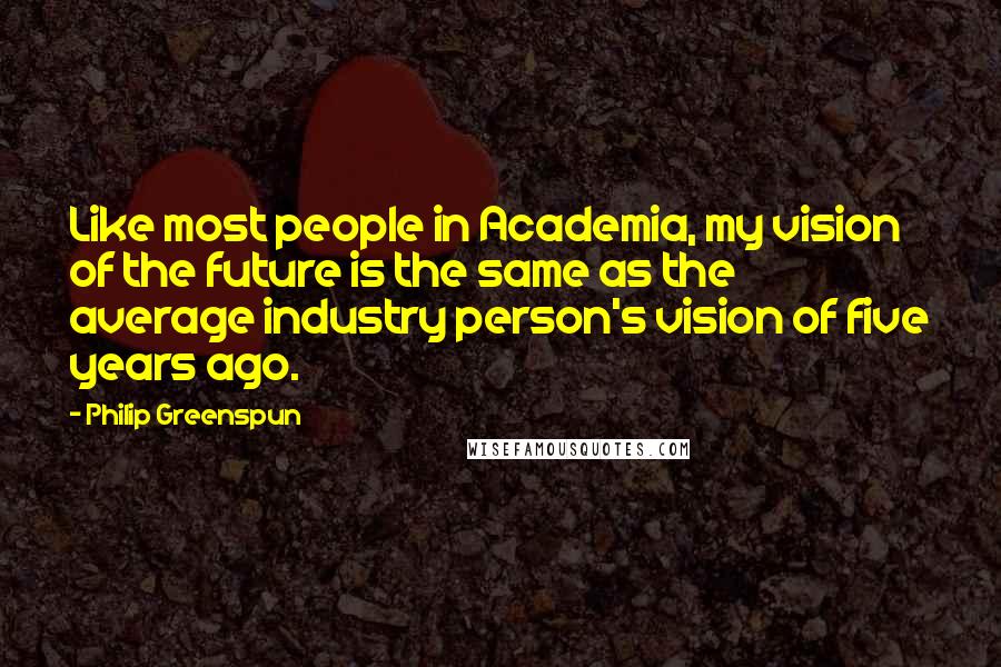 Philip Greenspun quotes: Like most people in Academia, my vision of the future is the same as the average industry person's vision of five years ago.