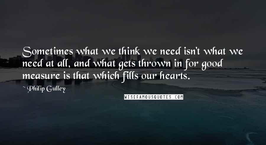 Philip Gulley quotes: Sometimes what we think we need isn't what we need at all, and what gets thrown in for good measure is that which fills our hearts. Philip Gulley quotes: Sometimes what we think we need isn't what we need at all, and what gets thrown in for good measure is that which fills our hearts.