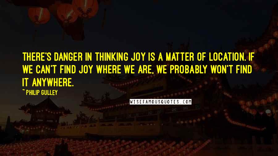 Philip Gulley quotes: There's danger in thinking joy is a matter of location. If we can't find joy where we are, we probably won't find it anywhere. Philip Gulley quotes: There's danger in thinking joy is a matter of location. If we can't find joy where we are, we probably won't find it anywhere.