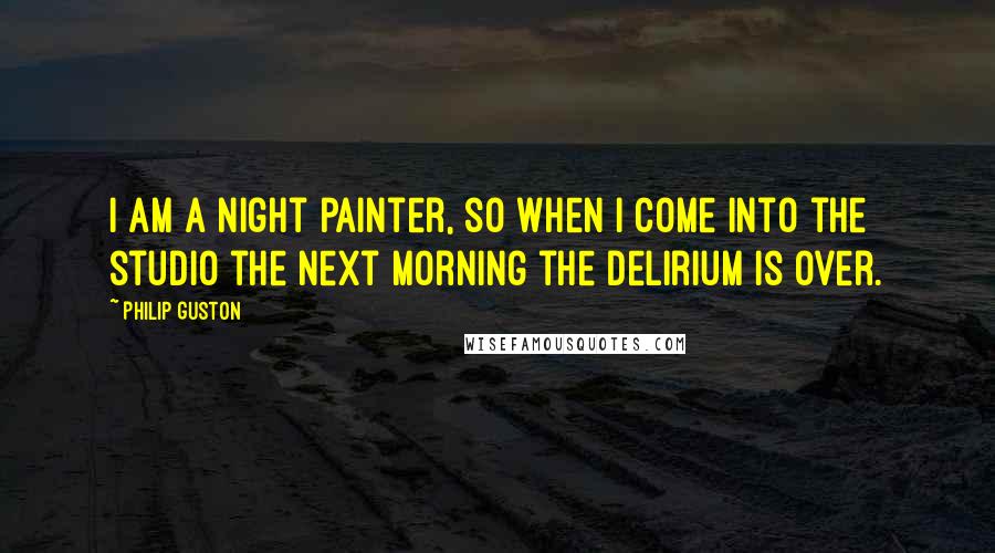 Philip Guston quotes: I am a night painter, so when I come into the studio the next morning the delirium is over.