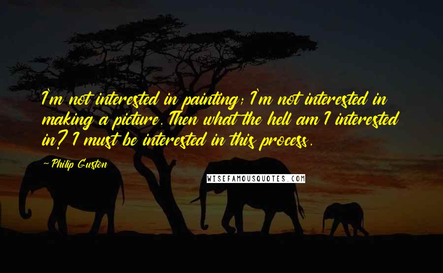 Philip Guston quotes: I'm not interested in painting; I'm not interested in making a picture. Then what the hell am I interested in? I must be interested in this process.