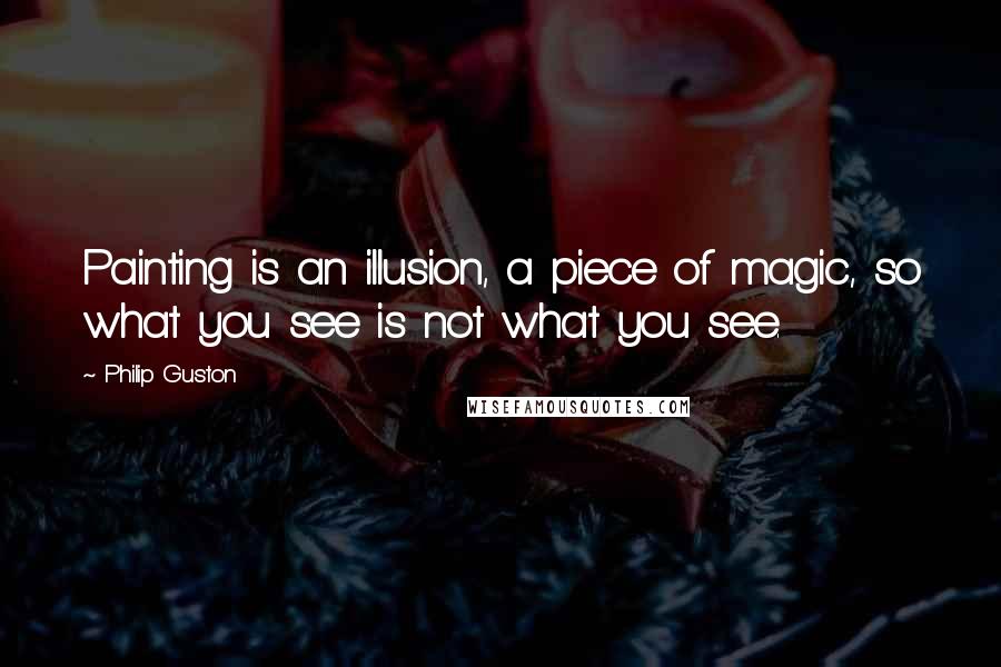 Philip Guston quotes: Painting is an illusion, a piece of magic, so what you see is not what you see.