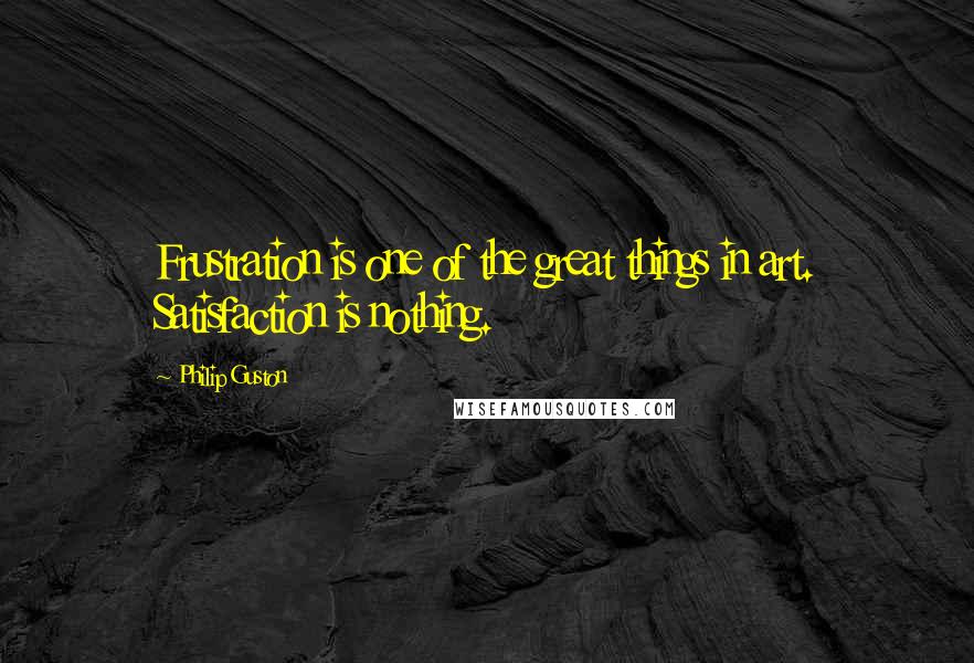 Philip Guston quotes: Frustration is one of the great things in art. Satisfaction is nothing.