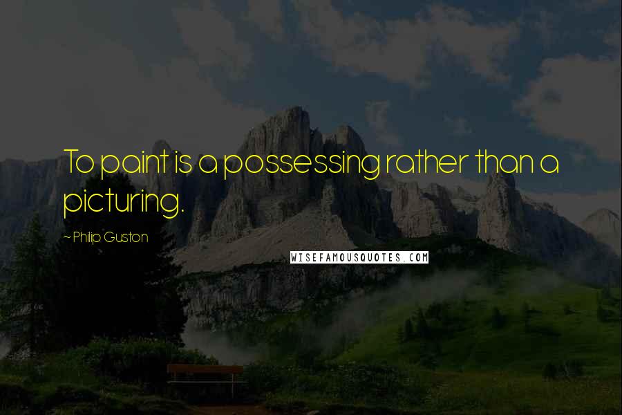 Philip Guston quotes: To paint is a possessing rather than a picturing.