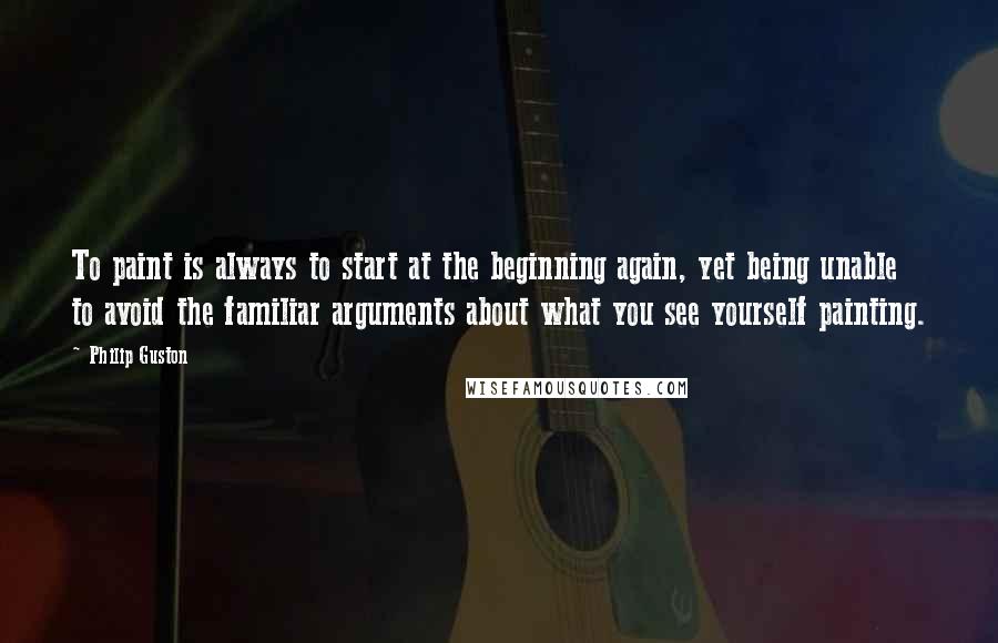 Philip Guston quotes: To paint is always to start at the beginning again, yet being unable to avoid the familiar arguments about what you see yourself painting.