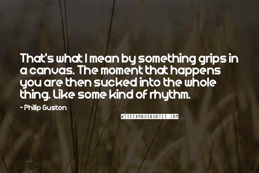 Philip Guston quotes: That's what I mean by something grips in a canvas. The moment that happens you are then sucked into the whole thing. Like some kind of rhythm.