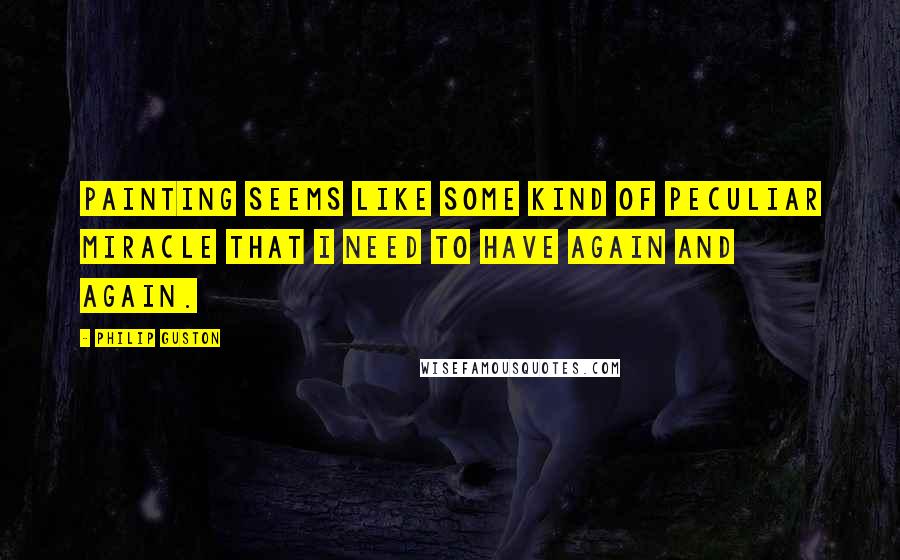 Philip Guston quotes: Painting seems like some kind of peculiar miracle that I need to have again and again.