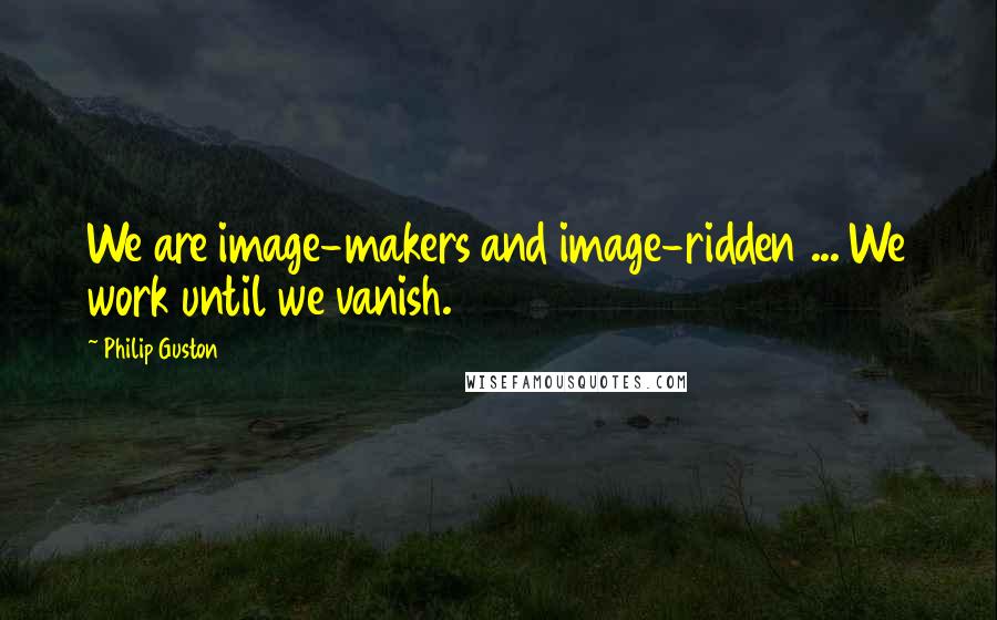 Philip Guston quotes: We are image-makers and image-ridden ... We work until we vanish.