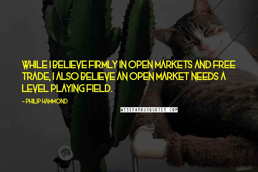 Philip Hammond quotes: While I believe firmly in open markets and free trade, I also believe an open market needs a level playing field.