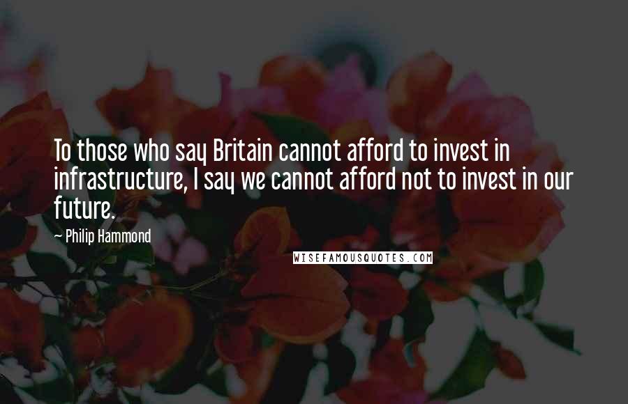 Philip Hammond quotes: To those who say Britain cannot afford to invest in infrastructure, I say we cannot afford not to invest in our future.