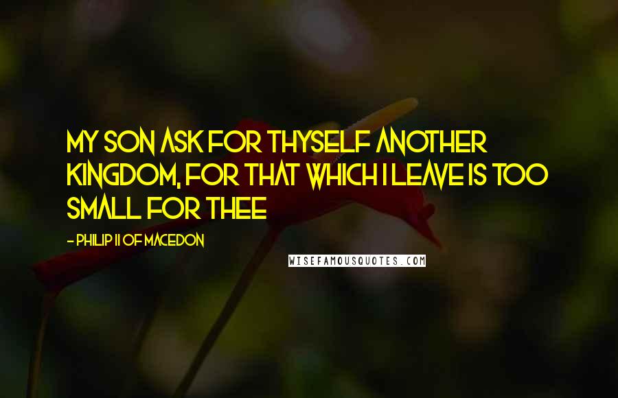 Philip II Of Macedon quotes: My son ask for thyself another Kingdom, for that which I leave is too small for thee