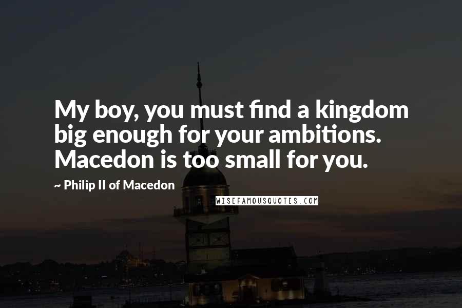 Philip II Of Macedon quotes: My boy, you must find a kingdom big enough for your ambitions. Macedon is too small for you.