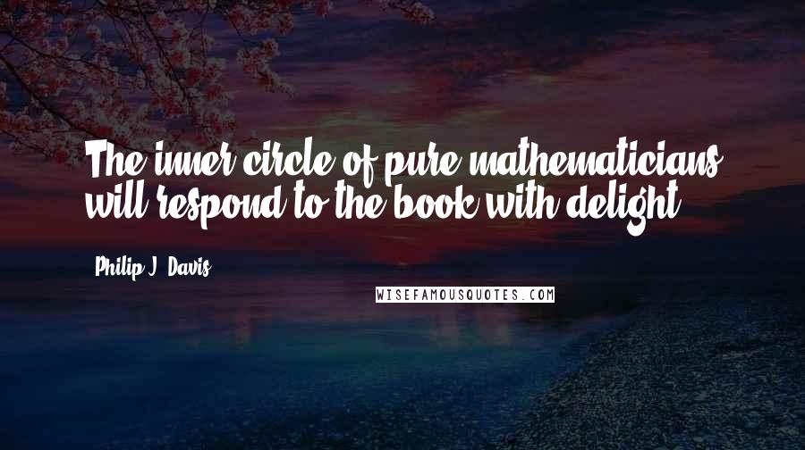 Philip J. Davis quotes: The inner circle of pure mathematicians will respond to the book with delight.
