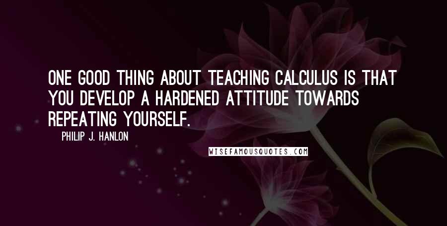 Philip J. Hanlon quotes: One good thing about teaching calculus is that you develop a hardened attitude towards repeating yourself.