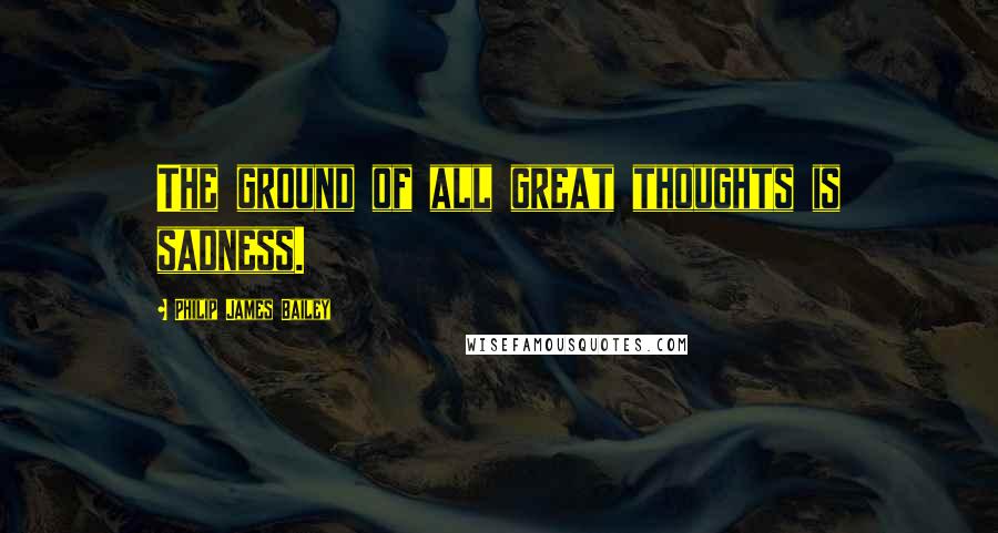 Philip James Bailey quotes: The ground of all great thoughts is sadness.