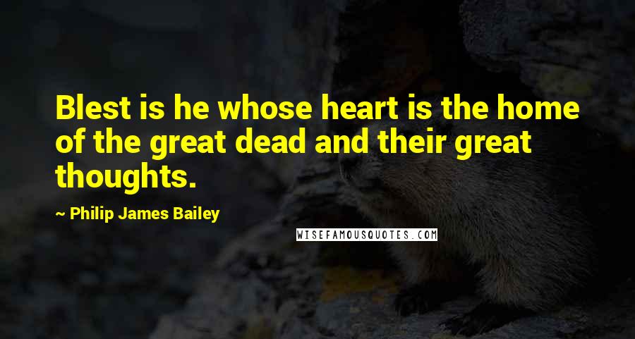 Philip James Bailey quotes: Blest is he whose heart is the home of the great dead and their great thoughts.