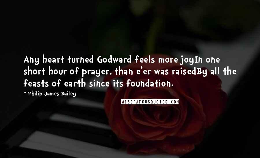 Philip James Bailey quotes: Any heart turned Godward feels more joyIn one short hour of prayer, than e'er was raisedBy all the feasts of earth since its foundation. Philip James Bailey quotes: Any heart turned Godward feels more joyIn one short hour of prayer, than e'er was raisedBy all the feasts of earth since its foundation.