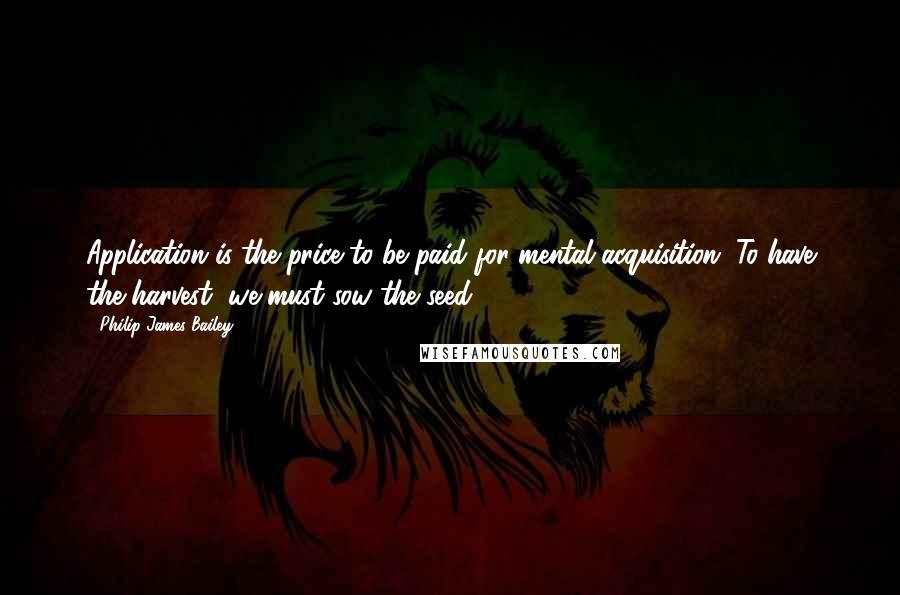 Philip James Bailey quotes: Application is the price to be paid for mental acquisition. To have the harvest, we must sow the seed. Philip James Bailey quotes: Application is the price to be paid for mental acquisition. To have the harvest, we must sow the seed.