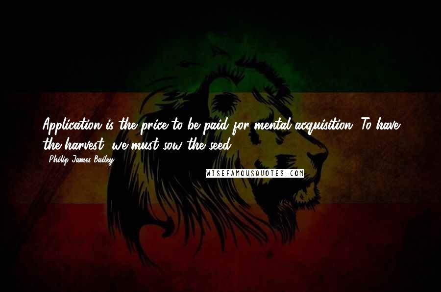 Philip James Bailey quotes: Application is the price to be paid for mental acquisition. To have the harvest, we must sow the seed.