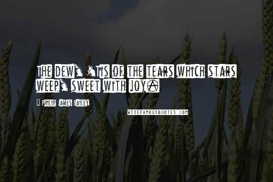 Philip James Bailey quotes: The dew, 'Tis of the tears which stars weep, sweet with joy.
